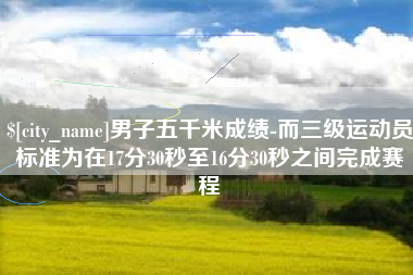 南平男子五千米成绩-而三级运动员标准为在17分30秒至16分30秒之间完成赛程