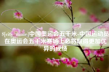 南平中国奥运会五千米-中国运动员在奥运会五千米赛场上必将取得更加优异的成绩