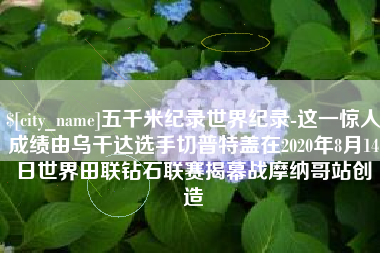 南平五千米纪录世界纪录-这一惊人成绩由乌干达选手切普特盖在2020年8月14日世界田联钻石联赛揭幕战摩纳哥站创造