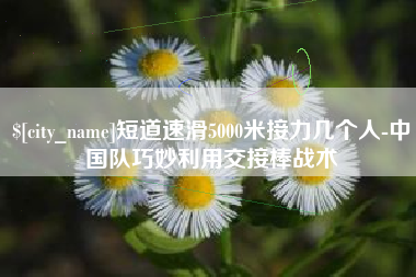 南平短道速滑5000米接力几个人-中国队巧妙利用交接棒战术