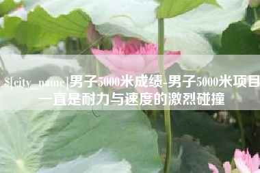 南平男子5000米成绩-男子5000米项目一直是耐力与速度的激烈碰撞 南平男子5000米成绩-男子5000米项目一直是耐力与速度的激烈碰撞