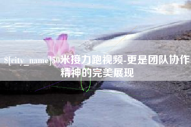 南平50米接力跑视频-更是团队协作精神的完美展现