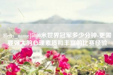 南平5000米世界冠军多少分钟-更需要强大的心理素质和丰富的比赛经验