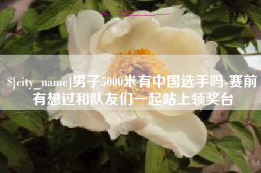 南平男子5000米有中国选手吗-赛前有想过和队友们一起站上领奖台