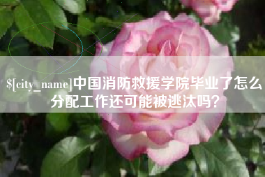 南平中国消防救援学院毕业了怎么分配工作还可能被逃汰吗？