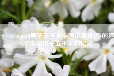 南平男子五千米中国记录排名-创造了中国男子五千米的记录