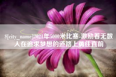 南平2021年5000米比赛-激励着无数人在追求梦想的道路上勇往直前 南平2021年5000米比赛-激励着无数人在追求梦想的道路上勇往直前