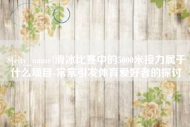 南平滑冰比赛中的5000米接力属于什么项目-常常引发体育爱好者的探讨