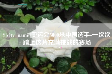 南平奥运会5000米中国选手-一次次踏上这片充满挑战的赛场 南平奥运会5000米中国选手-一次次踏上这片充满挑战的赛场