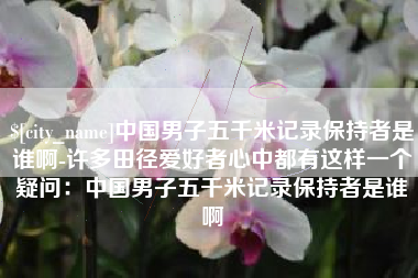 南平中国男子五千米记录保持者是谁啊-许多田径爱好者心中都有这样一个疑问：中国男子五千米记录保持者是谁啊