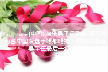 南平中国5000米男子运动员-而另外两名中国队选手哈那哈提·木哈买提和吴宇在最后一组出场