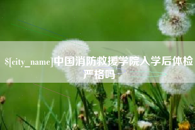 南平中国消防救援学院入学后体检严格吗 南平中国消防救援学院入学后体检严格吗