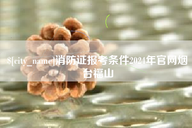南平消防证报考条件2024年官网烟台福山